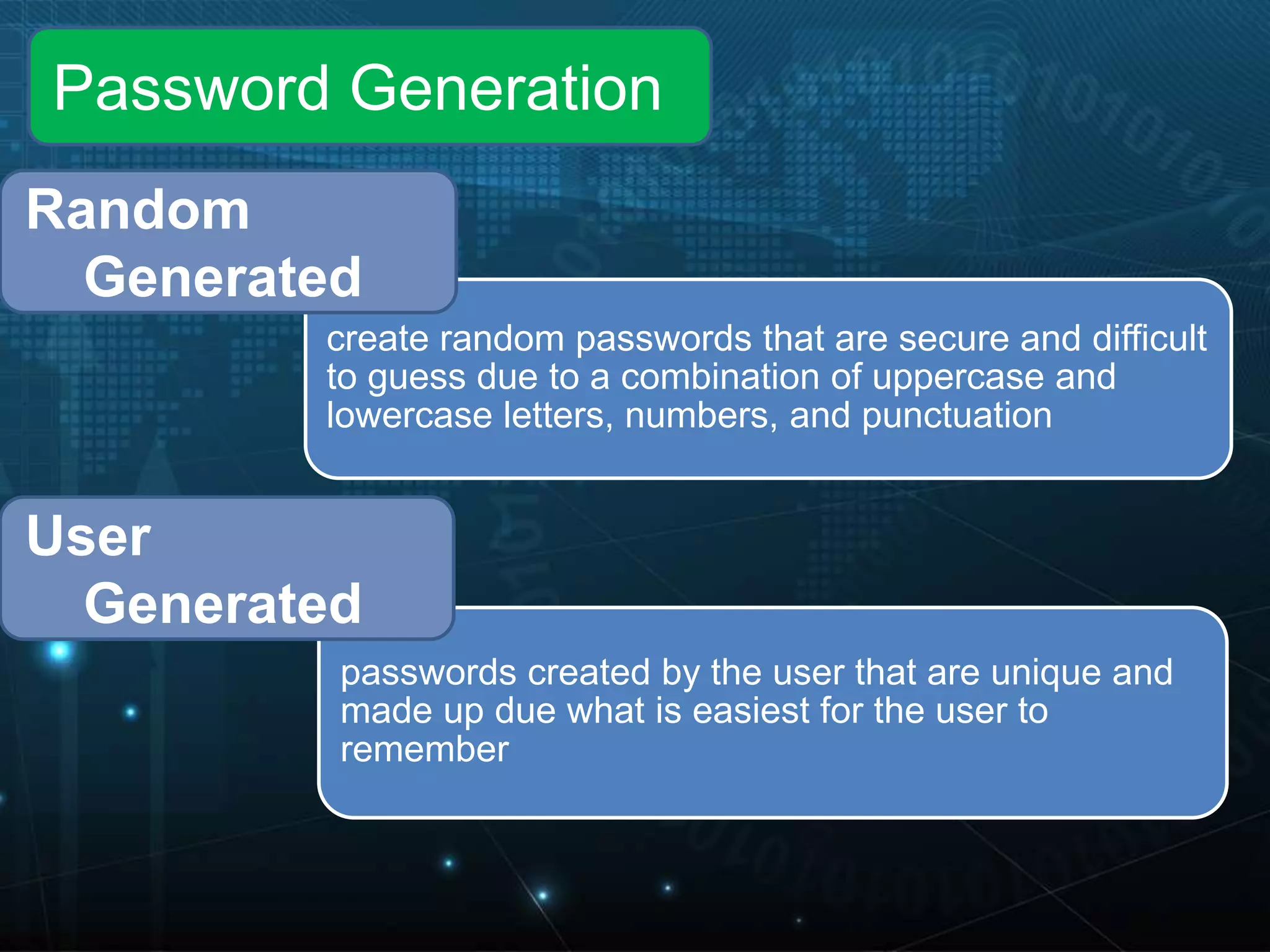 create random passwords that are secure and difficult
to guess due to a combination of uppercase and
lowercase letters, numbers, and punctuation
passwords created by the user that are unique and
made up due what is easiest for the user to
remember
User
Generated
Random
Generated
Password Generation
 