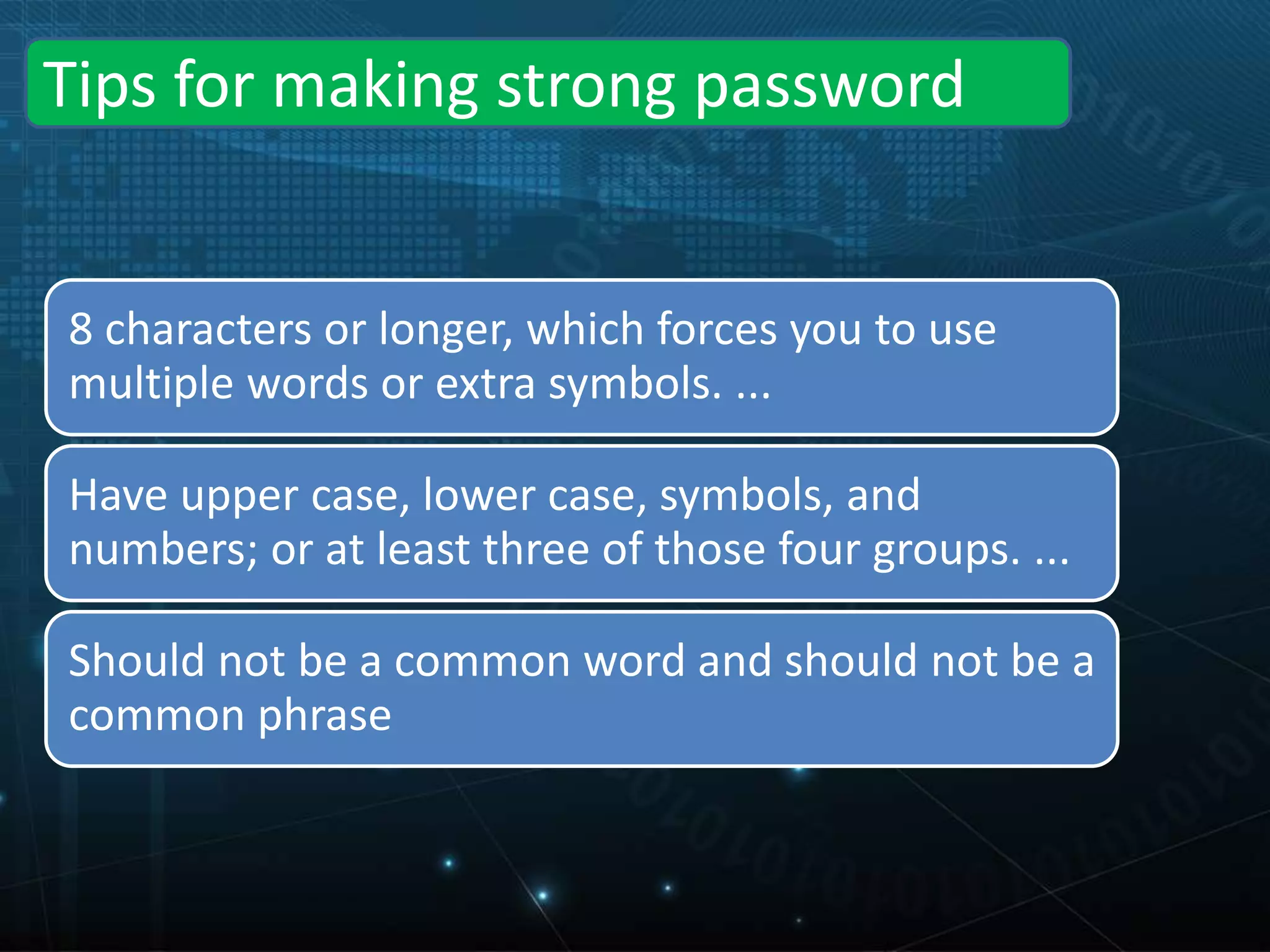 Tips for making strong password
8 characters or longer, which forces you to use
multiple words or extra symbols. ...
Have upper case, lower case, symbols, and
numbers; or at least three of those four groups. ...
Should not be a common word and should not be a
common phrase
 