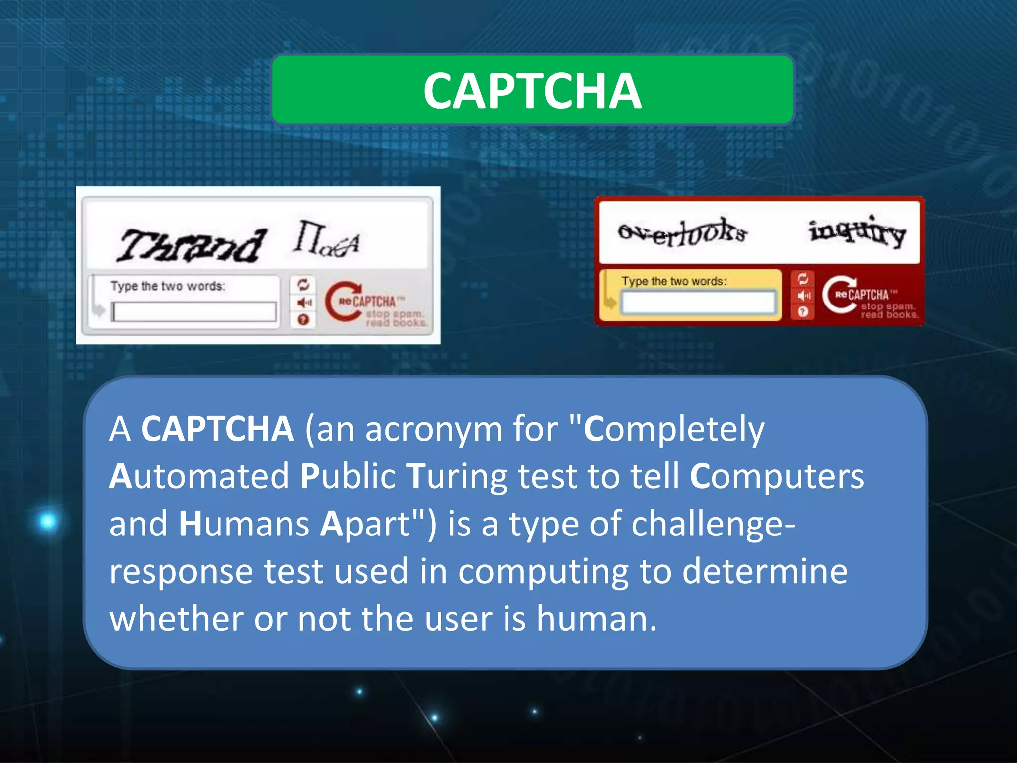 CAPTCHA
A CAPTCHA (an acronym for "Completely
Automated Public Turing test to tell Computers
and Humans Apart") is a type of challenge-
response test used in computing to determine
whether or not the user is human.
 