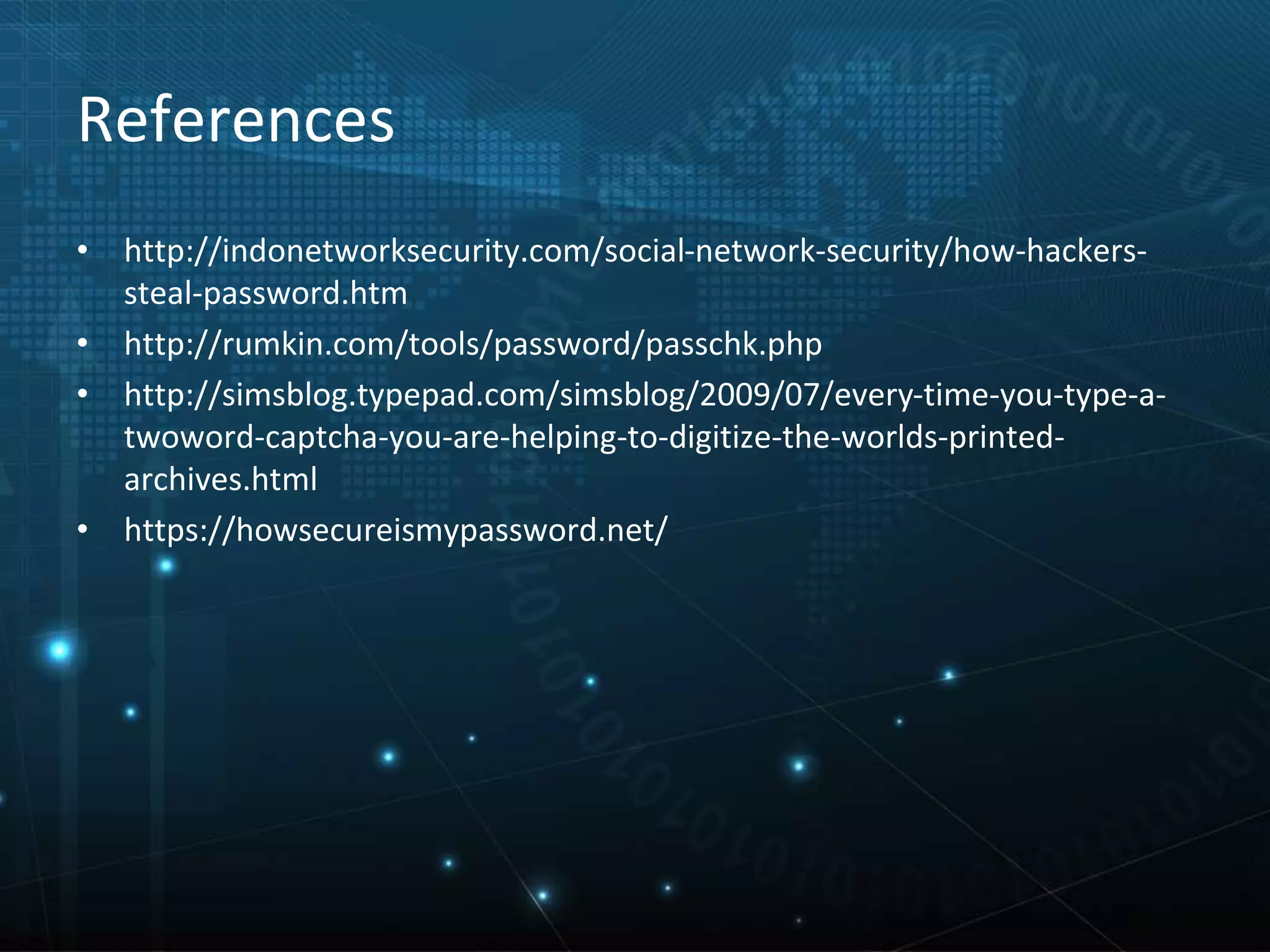 References
• http://indonetworksecurity.com/social-network-security/how-hackers-
steal-password.htm
• http://rumkin.com/tools/password/passchk.php
• http://simsblog.typepad.com/simsblog/2009/07/every-time-you-type-a-
twoword-captcha-you-are-helping-to-digitize-the-worlds-printed-
archives.html
• https://howsecureismypassword.net/
 