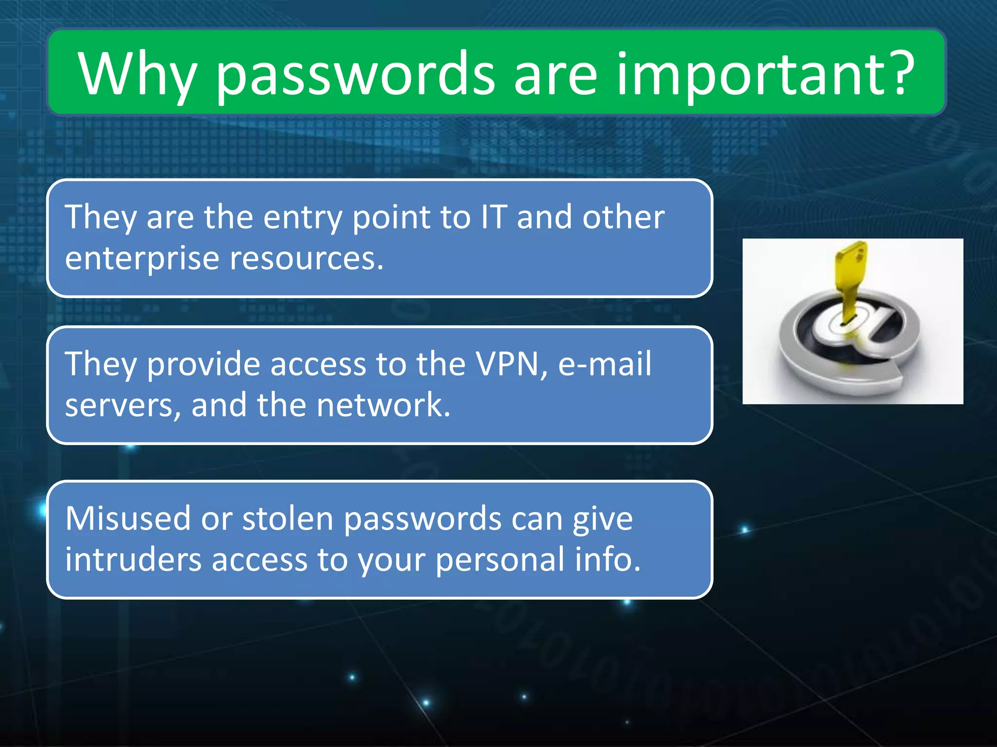 They are the entry point to IT and other
enterprise resources.
They provide access to the VPN, e-mail
servers, and the network.
Misused or stolen passwords can give
intruders access to your personal info.
Why passwords are important?
 