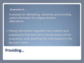 Fitting information together into systems and subsystems that best serve the purposes of the evaluation, and reporting the information to the decision maker.Providing…Evaluation is….A process for delineating, obtaining, and providing useful information for judging decision alternatives.
