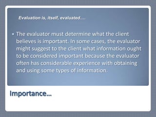The evaluator must determine what the client believes is important. In some cases, the evaluator might suggest to the client what information ought to be considered important because the evaluator often has considerable experience with obtaining and using some types of information. Importance…Evaluation is, itself, evaluated….