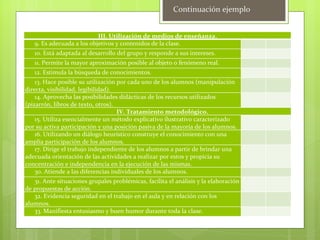 Continuación ejemplo


                           III. Utilización de medios de enseñanza.
   9. Es adecuada a los objetivos y contenidos de la clase.
   10. Está adaptada al desarrollo del grupo y responde a sus intereses.
   11. Permite la mayor aproximación posible al objeto o fenómeno real.
   12. Estimula la búsqueda de conocimientos.
    13. Hace posible su utilización por cada uno de los alumnos (manipulación
directa, visibilidad, legibilidad).
    14. Aprovecha las posibilidades didácticas de los recursos utilizados
(pizarrón, libros de texto, otros).
                                    IV. Tratamiento metodológico.
    15. Utiliza esencialmente un método explicativo ilustrativo caracterizado
por su activa participación y una posición pasiva de la mayoría de los alumnos.
    16. Utilizando un diálogo heurístico construye el conocimiento con una
amplia participación de los alumnos.
    17. Dirige el trabajo independiente de los alumnos a partir de brindar una
adecuada orientación de las actividades a realizar por estos y propicia su
concentración e independencia en la ejecución de las mismas.
    30. Atiende a las diferencias individuales de los alumnos.
   31. Ante situaciones grupales problémicas, facilita el análisis y la elaboración
de propuestas de acción.
   32. Evidencia seguridad en el trabajo en el aula y en relación con los
alumnos.
   33. Manifiesta entusiasmo y buen humor durante toda la clase.
 