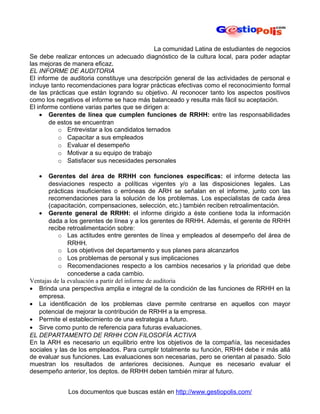 La comunidad Latina de estudiantes de negocios
Se debe realizar entonces un adecuado diagnóstico de la cultura local, para poder adaptar
las mejoras de manera eficaz.
EL INFORME DE AUDITORIA
El informe de auditoria constituye una descripción general de las actividades de personal e
incluye tanto recomendaciones para lograr prácticas efectivas como el reconocimiento formal
de las prácticas que están logrando su objetivo. Al reconocer tanto los aspectos positivos
como los negativos el informe se hace más balanceado y resulta más fácil su aceptación.
El informe contiene varias partes que se dirigen a:
    • Gerentes de línea que cumplen funciones de RRHH: entre las responsabilidades
        de estos se encuentran
           o Entrevistar a los candidatos ternados
           o Capacitar a sus empleados
           o Evaluar el desempeño
           o Motivar a su equipo de trabajo
           o Satisfacer sus necesidades personales

   •   Gerentes del área de RRHH con funciones específicas: el informe detecta las
       desviaciones respecto a políticas vigentes y/o a las disposiciones legales. Las
       prácticas insuficientes o erróneas de ARH se señalan en el informe, junto con las
       recomendaciones para la solución de los problemas. Los especialistas de cada área
       (capacitación, compensaciones, selección, etc.) también reciben retroalimentación.
   • Gerente general de RRHH: el informe dirigido a éste contiene toda la información
       dada a los gerentes de línea y a los gerentes de RRHH. Además, el gerente de RRHH
       recibe retroalimentación sobre:
           o Las actitudes entre gerentes de línea y empleados al desempeño del área de
               RRHH.
           o Los objetivos del departamento y sus planes para alcanzarlos
           o Los problemas de personal y sus implicaciones
           o Recomendaciones respecto a los cambios necesarios y la prioridad que debe
               concederse a cada cambio.
Ventajas de la evaluación a partir del informe de auditoria
• Brinda una perspectiva amplia e integral de la condición de las funciones de RRHH en la
   empresa.
• La identificación de los problemas clave permite centrarse en aquellos con mayor
   potencial de mejorar la contribución de RRHH a la empresa.
• Permite el establecimiento de una estrategia a futuro.
• Sirve como punto de referencia para futuras evaluaciones.
EL DEPARTAMENTO DE RRHH CON FILOSOFÍA ACTIVA
En la ARH es necesario un equilibrio entre los objetivos de la compañía, las necesidades
sociales y las de los empleados. Para cumplir totalmente su función, RRHH debe ir más allá
de evaluar sus funciones. Las evaluaciones son necesarias, pero se orientan al pasado. Solo
muestran los resultados de anteriores decisiones. Aunque es necesario evaluar el
desempeño anterior, los deptos. de RRHH deben también mirar al futuro.


             Los documentos que buscas están en http://www.gestiopolis.com/
 