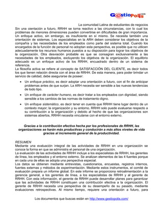 La comunidad Latina de estudiantes de negocios
Sin una oientación a futuro, RRHH se torna reactivo a las circunstancias, con lo cual los
problemas de menores dimensiones pueden convertirse en dificultades de gran importancia.
Un enfoque activo, sin embargo, es insuficiente en sí mismo. Se necesita también una
orientación de sistemas. Los especialistas en la ARH deben considerar los objetivos de la
compañía y las necesidades de los empleados como parte del sistema total. Cuando los
encargados de la función de personal no adoptan esta perspectiva, es posible que no utilicen
adecuadamente los recursos humanos puestos a su disposición para lograr los objetivos de
la organización. Otra desviación probable es que se consagran exclusivamente a las
necesidades de los empleados, excluyendo los objetivos de la organización. El equilibrio
adecuado es un enfoque activo de los RRHH, encuadrado dentro de un sistema de
referencia.
La filosofía activa se refiere al concepto de SATISFACCIÓN DEL CLIENTE, es decir todos
los que tienen relación directa con el área de RRHH. De esta manera, para poder brindar un
servicio de calidad, debe asegurarse de poseer:
   •   Un enfoque práctico, es decir adoptar una orientación a futuro, con el fin de anticipar
       problemas antes de que surjan. La ARH necesita ser sensible a las nuevas tendencias
       de todo tipo.
   •   Un enfoque de carácter humano, es decir tratar a los empleados con dignidad, siendo
       sensible a los cambios de las normas de tratamiento digno.
   •   Un enfoque sistemático, es decir tener en cuenta que RRHH tiene lugar dentro de un
       contexto mayor; la organización y su entorno. RRHH solo puede evaluarse respecto a
       su contribución a la organización y debido al hecho de que las organizaciones son
       sistemas abiertos, RRHH necesita vincularse con el entorno externo.


     Gracias a la contribución efectiva hecha por los profesionales de RRHH, las
  organizaciones se harán más productivas y conducirán a más altos niveles de vida
                  gracias al incremento general de la productividad.

RESUMEN
Mediante una evaluación integral de las actividades de RRHH en una organización se
conoce la forma en que se administra el personal de una organización.
La evaluación de las actividades de RRHH incluye a los especialistas de RRHH, los gerentes
de línea, los empleados y el entorno externo. Se analizan elementos de las 4 fuentes porque
en cada una de ellas se adopta una perspectiva especial.
Los datos se obtienen mediante entrevistas, cuestionarios, encuestas, registros internos,
fuentes externas y métodos de experimentación. Mediante estos instrumentos, el comité de
evaluación prepara un informe global. En este informe se proporciona retroalimentación a la
gerencia general, a los gerentes de línea, a los especialistas de RRHH y al gerente de
RRHH. Con esta información, el gerente de RRHH puede desarrollar planes para garantizar
que las actividades de RRHH constituyen una contribución efectiva a la organización. El
gerente de RRHH necesita una perspectiva de su desempeño de su pasado, mediante
evaluaciones retrospectivas. Al mismo tiempo, requiere una orientación a futuro, para

              Los documentos que buscas están en http://www.gestiopolis.com/
 