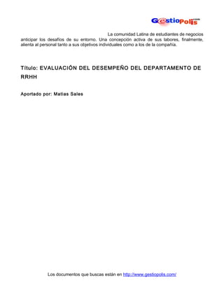 La comunidad Latina de estudiantes de negocios
anticipar los desafíos de su entorno. Una concepción activa de sus labores, finalmente,
alienta al personal tanto a sus objetivos individuales como a los de la compañía.




Título: EVALUACIÓN DEL DESEMPEÑO DEL DEPARTAMENTO DE
RRHH


Aportado por: Matias Sales




             Los documentos que buscas están en http://www.gestiopolis.com/
 