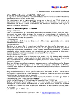 La comunidad Latina de estudiantes de negocios

LA INVESTIGACIÓN PARA LA AUDITORIA DE LA ARH
El objetivo de la investigación del área de RRHH es el mejoramiento de la administración de
los recursos humanos de la organización.
De esta manera, con la investigación se busca que el servicio que RRHH brinda a la
organización sea un servicio de CALIDAD, que tenga bien identificado a sus clientes, las
necesidades de estos y estén cumpliéndose los requisitos necesarios para lograr la
satisfacción total de sus clientes.

Técnicas de investigación. Enfoques.
Enfoque comparativo
Es la forma más sencilla de investigación. El equipo de evaluación compara la sección objeto
de estudio con otra entidad análoga. Se emplea con frecuencia para la evaluación del
ausentismo, la tasa de rotación y los niveles salariales. También resulta muy útil cuando se
pone a prueba un nuevo procedimiento.
Consultor externo
Los estándares establecidos por éste o por publicaciones especializadas sirven como
parámetro de evaluación.
Enfoque estadísticos
Consiste en el desarrollo de mediciones estadísticas del desempeño, basándose en el
sistema de información de la compañía. A partir de los registros existentes, se generan
estándares estadísticos mediante los cuales pueden detectarse desviaciones. Un enfoque
estadístico suele complementarse con comparaciones hechas respecto a información
externa. Esta información se expresa con frecuencia en forma de tasas.
Enfoque retrospectivo de logros
Verifica las prácticas del pasado, para determinar desviaciones con respecto a los requisitos
legales y a las políticas y los procedimientos de la organización. Se examinan documentos
clave sobre contratación, compensación, disciplina y evaluación del desempeño.
Enfoque por objetivos
Se crean objetivos específicos, respecto a los cuales puede medirse el desempeño. De esta
manera, el comité evaluador puede compara los resultados de hecho con los postulados.,
pudiendo medir además las tendencias que imperan en la organización hacia la consecución
de los objetivos.

Ninguno de estos enfoques puede aplicarse a todas las actividades de ARH. Lo más común
es que los comité de evaluación empleen varias estrategias, dependiendo de las actividades
específicas que desean someterse a estudio.
La retroalimentación desfavorable conduce a emprender una acción correctiva que mejora la
contribución de todos a las actividades de RRHH.
INSTRUMENTOS PARA EFECTUAR INVESTIGACIONES DE PERSONAL
Cada uno de estos instrumentos proporciona información parcial sobre estas actividades. Si
se emplean adecuadamente estas técnicas, el comité de evaluación podrá unir los datos
parciales para obtener una visión global de las actividades de administración de personal en
la empresa.
Las técnicas que se utilizan son:

             Los documentos que buscas están en http://www.gestiopolis.com/
 