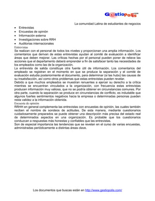 La comunidad Latina de estudiantes de negocios
• Entrevistas
• Encuestas de opinión
• Información externa
• Investigaciones sobre RRH
• Auditorias internacionales
Entrevistas
Se realizan con el personal de todos los niveles y proporcionan una amplia información. Los
comentarios que derivan de estas entrevistas ayudan al comité de evaluación a identificar
áreas que deben mejorar. Las críticas hechas por el personal pueden poner de relieve las
acciones que el departamento deberá emprender a fin de satisfacer tanto las necesidades de
los empleados como las de la organización.
La entrevista de salida constituye otra fuente útil de información. Los comentarios del
empleado se registran en el momento en que se produce la separación y el comité de
evaluación estudia posteriormente el documento, para determinar (si las hubo) las causas de
su insatisfacción, así como otros problemas que estas entrevistas pueden revelar.
Debido a que muchos empleados se muestran renuentes a ejercer su derecho a la crítica
mientras se encuentran vinculados a la organización, con frecuencia estas entrevistas
producen información muy valiosa, que no se podría obtener en circunstancias comunes. Por
otra parte, cuando la separación se produce en circunstancias de conflicto, es indudable que
algunos fuertes sentimientos negativos hacia la empresa o determinadas personas pueden
resta validez a la información obtenida.
Encuesta de opinión
RRHH en general complementa las entrevistas con encuestas de opinión, las cuales también
reciben el nombre de sondeos de actitudes. De esta manera, mediante cuestionarios
cuidadosamente preparados se puede obtener una descripción más precisa del estado real
de determinados aspectos en una organización. Es probable que los cuestionarios
conduzcan a respuestas más honestas y confiables que las entrevistas.
Son de especial importancia las tendencias que se revelan en el curso de varias encuestas,
administradas periódicamente a distintas áreas clave.




             Los documentos que buscas están en http://www.gestiopolis.com/
 