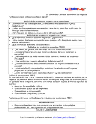 La comunidad Latina de estudiantes de negocios
Puntos esenciales en las encuestas de opinión

                     Actitud de los empleados respecto a sus supervisores
•   Los empleados de cada supervisor ¿se encuentran muy satisfechos? ¿muy
    insatisfechos?
• ¿cuáles son los supervisores que necesitan capacitación específica en técnicas de
    liderazgo y relaciones humanas?
• ¿han mejorado las actitudes, después de la última encuesta?
                         Actitud de los empleados respecto a su trabajo
• ¿qué elementos provocan actitudes negativas? ¿y positivas?
• ¿cómo pueden diseñarse nuevamente varios puestos, a fin de producir niveles más
    altos de satisfacción?
• ¿qué alternativas de horario cabe considerar?
                           Actitud de los empleados respecto a RR.HH.
    • ¿ se piensa, en general, que se trabaja para una buena compañía?
    • ¿consideran los empleados que tienen oportunidad de hacer carrera en la
        compañía?
    • ¿hay la seguridad de poder recurrir a otras personas, además del supervisor
        inmediato?
    • ¿Hay satisfacción respecto a la calidad de la información?
    • ¿saben los empleados exactamente cuáles son las responsabilidades de sus
        puestos?
    • ¿existe satisfacción respecto al tipo y cantidad de retroalimentación que se
        proporciona a los empleados?
    • ¿cómo perciben los niveles salariales actuales? ¿y las prestaciones?
Análisis de los registros de RRHH
En muchas ocasiones puede obtenerse información relevante mediante el análisis de los
registros de personal. Estos análisis se llevan a cabo para asegurarse de estar cumpliendo
las políticas de la compañía, así como con ciertos aspectos legales. Entre los registros, se
cuentan:
    • Aspectos de seguridad e higiene
    • Evaluación de quejas de los empleados
    • Evaluación de la compensación
    • Evaluación de programas y políticas

Registros comúnmente verificados por la evaluación de funciones de RRHH

                                   SEGURIDAD Y SALUD
    •   Determinar las diferencias que en número de accidentes, enfermedades
        profesionales, etc., han significado los programas del área.
                                QUEJAS DE LOS EMPLEADOS




              Los documentos que buscas están en http://www.gestiopolis.com/
 