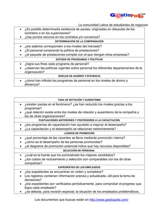 La comunidad Latina de estudiantes de negocios
•   ¿Es posible determinarla existencia de pautas, originadas en cláusulas de los
    contratos o en los supervisores?
•   ¿hay puntos oscuros en los contratos y/o convenios?
                         DETERMINACIÓN DE LA COMPENSACIÓN

•   ¿los salarios corresponden a los niveles del mercado?
•   ¿El personal comprende la política de prestaciones?
•   ¿el paquete de prestaciones compite con el que otorgan otras empresas?
                         ESTUDIO DE PROGRAMAS Y POLÍTICAS
•   ¿logra sus fines cada programa de personal?
•   ¿observan las políticas vigentes sobre personal los diferentes departamentos de la
    organización?
                           NIVELES DE AHORRO Y EFICIENCIA
•   ¿cómo han influido los programas de personal en los niveles de ahorro y
    eficiencia?



                           TASA DE ROTACIÓN Y AUSENTISMO
•   ¿existen pautas en el fenómeno? ¿se han reducido los niveles gracias a los
    programas?
•   ¿qué relación existe entre los niveles de rotación y ausentismo de la compañía y
    los de otras organizaciones?
             PUNTUACIONES ANTERIORES Y POSTERIORES A LA CAPACITACIÓN
•   ¿los programas de capacitación han ayudado a mejorar el desempeño?
•   ¿La capacitación y el desempeño se relacionan estrechamente?
                               LOGROS DE PROMOCIÓN

•   ¿qué porcentaje de las vacantes se llena mediante promoción interna?
•   ¿cómo es el desempeño de las personas promovidas?
•   ¿el diagrama de promoción potencial indica que hay recursos disponibles?
                              SELECCIÓN DE PERSONAL
•   ¿cuál es la fuente que ha suministrado los mejores candidatos?
•   ¿los costos de reclutamiento y selección son comparables con los de otras
    compañías?
                           EXPEDIENTES DE LOS EMPLEADOS
•   ¿los expedientes se encuentran en orden y completos?
•   Los registros contienen información precisa y actualizada, útil para la toma de
    decisiones?
•   ¿los expedientes son verificados periódicamente, para comprobar el progreso que
    logra cada empleado?
•   ¿se detecta, para revisión especial, la situación de los empleados problemáticos,

           Los documentos que buscas están en http://www.gestiopolis.com/
 