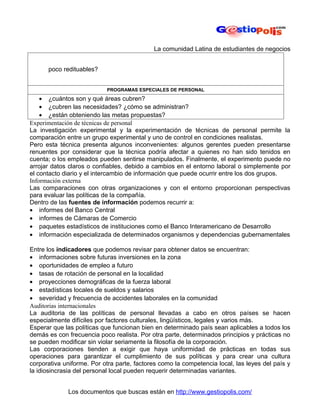La comunidad Latina de estudiantes de negocios


      poco redituables?


                           PROGRAMAS ESPECIALES DE PERSONAL
    • ¿cuántos son y qué áreas cubren?
    • ¿cubren las necesidades? ¿cómo se administran?
    • ¿están obteniendo las metas propuestas?
Experimentación de técnicas de personal
La investigación experimental y la experimentación de técnicas de personal permite la
comparación entre un grupo experimental y uno de control en condiciones realistas.
Pero esta técnica presenta algunos inconvenientes: algunos gerentes pueden presentarse
renuentes por considerar que la técnica podría afectar a quienes no han sido tenidos en
cuenta; o los empleados pueden sentirse manipulados. Finalmente, el experimento puede no
arrojar datos claros o confiables, debido a cambios en el entorno laboral o simplemente por
el contacto diario y el intercambio de información que puede ocurrir entre los dos grupos.
Información externa
Las comparaciones con otras organizaciones y con el entorno proporcionan perspectivas
para evaluar las políticas de la compañía.
Dentro de las fuentes de información podemos recurrir a:
• informes del Banco Central
• informes de Cámaras de Comercio
• paquetes estadísticos de instituciones como el Banco Interamericano de Desarrollo
• información especializada de determinados organismos y dependencias gubernamentales

Entre los indicadores que podemos revisar para obtener datos se encuentran:
• informaciones sobre futuras inversiones en la zona
• oportunidades de empleo a futuro
• tasas de rotación de personal en la localidad
• proyecciones demográficas de la fuerza laboral
• estadísticas locales de sueldos y salarios
• severidad y frecuencia de accidentes laborales en la comunidad
Auditorias internacionales
La auditoria de las políticas de personal llevadas a cabo en otros países se hacen
especialmente difíciles por factores culturales, lingüísticos, legales y varios más.
Esperar que las políticas que funcionan bien en determinado país sean aplicables a todos los
demás es con frecuencia poco realista. Por otra parte, determinados principios y prácticas no
se pueden modificar sin violar seriamente la filosofía de la corporación.
Las corporaciones tienden a exigir que haya uniformidad de prácticas en todas sus
operaciones para garantizar el cumplimiento de sus políticas y para crear una cultura
corporativa uniforme. Por otra parte, factores como la competencia local, las leyes del país y
la idiosincrasia del personal local pueden requerir determinadas variantes.


             Los documentos que buscas están en http://www.gestiopolis.com/
 