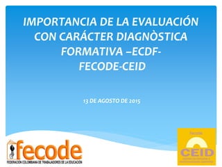 IMPORTANCIA DE LA EVALUACIÓN
CON CARÁCTER DIAGNÒSTICA
FORMATIVA –ECDF-
FECODE-CEID
13 DE AGOSTO DE 2015
 