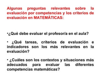 Algunas preguntas relevantes sobre la evaluación por competencias y los criterios de evaluación en MATEMÁTICAS: ¿Qué debe evaluar el profesor/a en el aula? ¿Qué tareas, criterios de evaluación e indicadores son los más relevantes en la evaluación? ¿Cuáles son los contextos y situaciones más adecuados para evaluar las diferentes competencias matemáticas?  