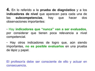 4.  En lo referido a la  prueba de diagnóstico  y a los  indicadores de nivel  que aparecen para cada una de las  subcompetencias , hay que hacer dos observaciones importantes: Hay  indicadores que “nunca” van a ser evaluados , por considerar que tienen poca relevancia a nivel competencial. Hay otros indicadores de logro que, aún siendo importantes,  no es posible evaluarlos  en una prueba de lápiz y papel. El profesor/a debe ser consciente de ello y actuar en consecuencia . 
