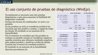 El uso conjunto de pruebas de diagnóstico (WinEpi)
• Normalmente es necesario usar dos pruebas
diagnósticas o más para aumentar la fiabilidad del
diagnóstico realizado.
• Existen dos formas de combinarlas: en serie o en
paralelo.
• En las pruebas en serie se consideran positivas las
muestras que dan positivo a ambas, y negativas todas
las demás. El resultado es un aumento de la
Especificidad.
• Por el contrario se considera que dos pruebas se
realizan en paralelo cuando se consideran negativas
aquellas muestras que obtienen resultados negativos
para ambas pruebas, y positivas a todas las demás
(cuando hay al menos un resultado positivo).
• El resultado es un aumento de la Sensibilidad
• Ejercicio prevalencia 5%.
(Benavides, versión 2019)
 