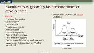Examinemos el glosario y las presentaciones de
otros autores…
Términos:
 Prueba de diagnóstico
 Estándar de oro
 Punto de corte
 Fracciones de decisión
 Prevalencia real
 Prevalencia aparente
 Valor predictivo positivo
 Valor predictivo negativo
 Tasa de probabilidad de un resultado positivo
 Las varianzas de los parámetros (Validez
poblacional)
• Presentación de Juan José Romero ,
Costa Rica
(Benavides, versión 2019)
(Pfeiffer, 1999)
 