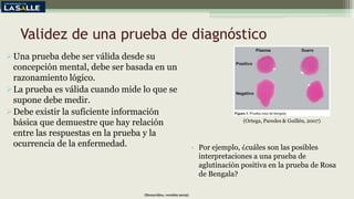 Validez de una prueba de diagnóstico
Una prueba debe ser válida desde su
concepción mental, debe ser basada en un
razonamiento lógico.
La prueba es válida cuando mide lo que se
supone debe medir.
Debe existir la suficiente información
básica que demuestre que hay relación
entre las respuestas en la prueba y la
ocurrencia de la enfermedad.
(Benavides, versión 2019)
• Por ejemplo, ¿cuáles son las posibles
interpretaciones a una prueba de
aglutinación positiva en la prueba de Rosa
de Bengala?
(Ortega, Paredes & Guillén, 2007)
 