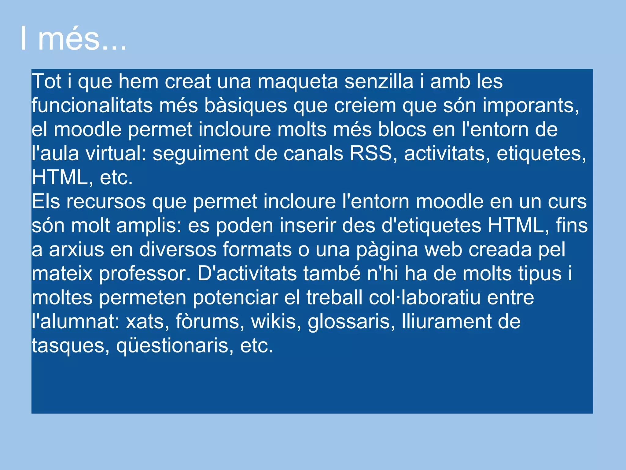 I més...
Tot i que hem creat una maqueta senzilla i amb les
funcionalitats més bàsiques que creiem que són imporants,
el moodle permet incloure molts més blocs en l'entorn de
l'aula virtual: seguiment de canals RSS, activitats, etiquetes,
HTML, etc.
Els recursos que permet incloure l'entorn moodle en un curs
són molt amplis: es poden inserir des d'etiquetes HTML, fins
a arxius en diversos formats o una pàgina web creada pel
mateix professor. D'activitats també n'hi ha de molts tipus i
moltes permeten potenciar el treball col·laboratiu entre
l'alumnat: xats, fòrums, wikis, glossaris, lliurament de
tasques, qüestionaris, etc.
 