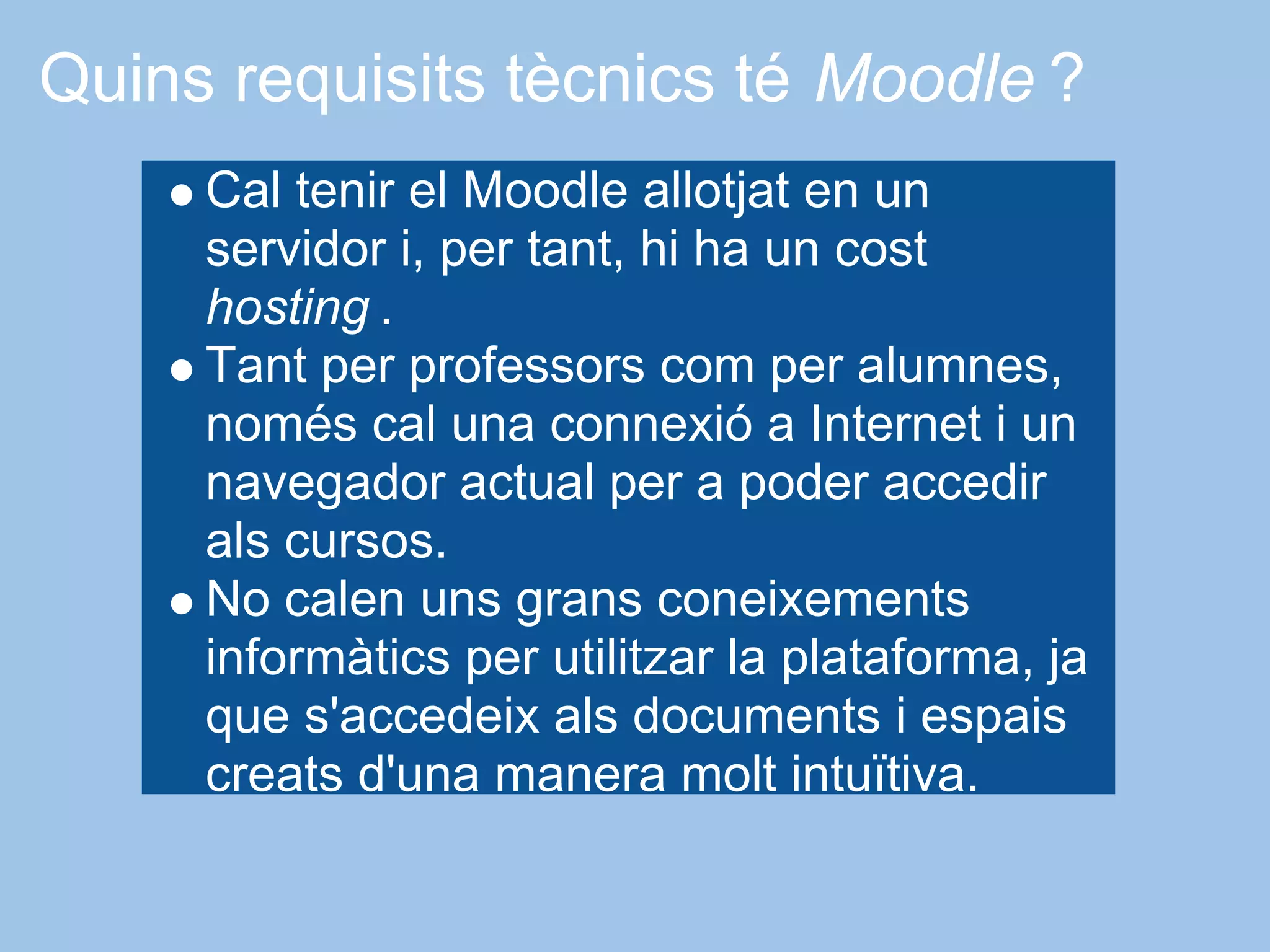 Quins requisits tècnics té Moodle ?
     Cal tenir el Moodle allotjat en un
     servidor i, per tant, hi ha un cost
     hosting .
     Tant per professors com per alumnes,
     només cal una connexió a Internet i un
     navegador actual per a poder accedir
     als cursos.
     No calen uns grans coneixements
     informàtics per utilitzar la plataforma, ja
     que s'accedeix als documents i espais
     creats d'una manera molt intuïtiva.
 