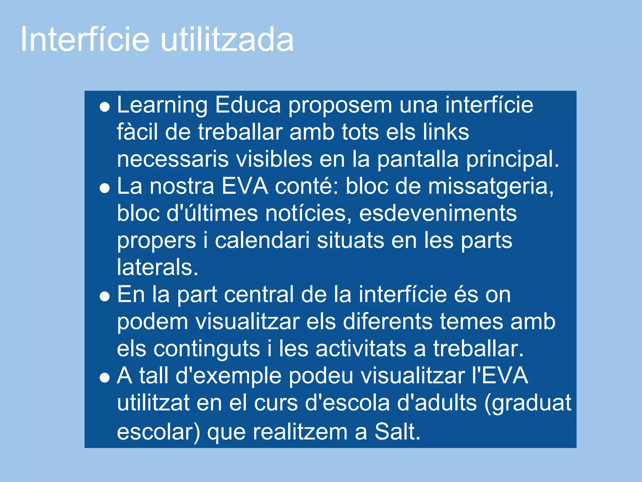 Interfície utilitzada
       Learning Educa proposem una interfície
       fàcil de treballar amb tots els links
       necessaris visibles en la pantalla principal.
       La nostra EVA conté: bloc de missatgeria,
       bloc d'últimes notícies, esdeveniments
       propers i calendari situats en les parts
       laterals.
       En la part central de la interfície és on
       podem visualitzar els diferents temes amb
       els continguts i les activitats a treballar.
       A tall d'exemple podeu visualitzar l'EVA
       utilitzat en el curs d'escola d'adults (graduat
       escolar) que realitzem a Salt.
 