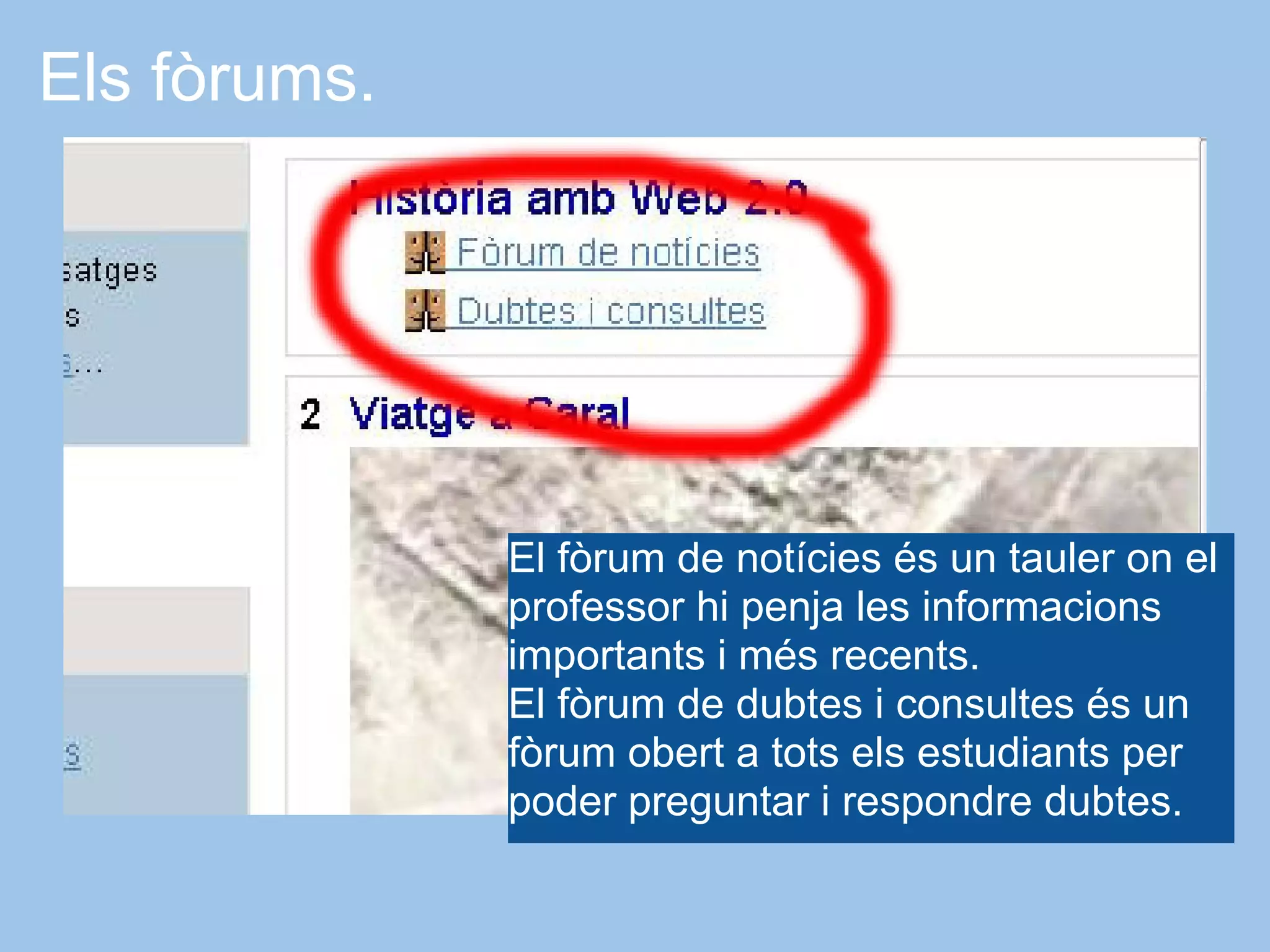 Els fòrums.




              El fòrum de notícies és un tauler on el
              professor hi penja les informacions
              importants i més recents.
              El fòrum de dubtes i consultes és un
              fòrum obert a tots els estudiants per
              poder preguntar i respondre dubtes.
 