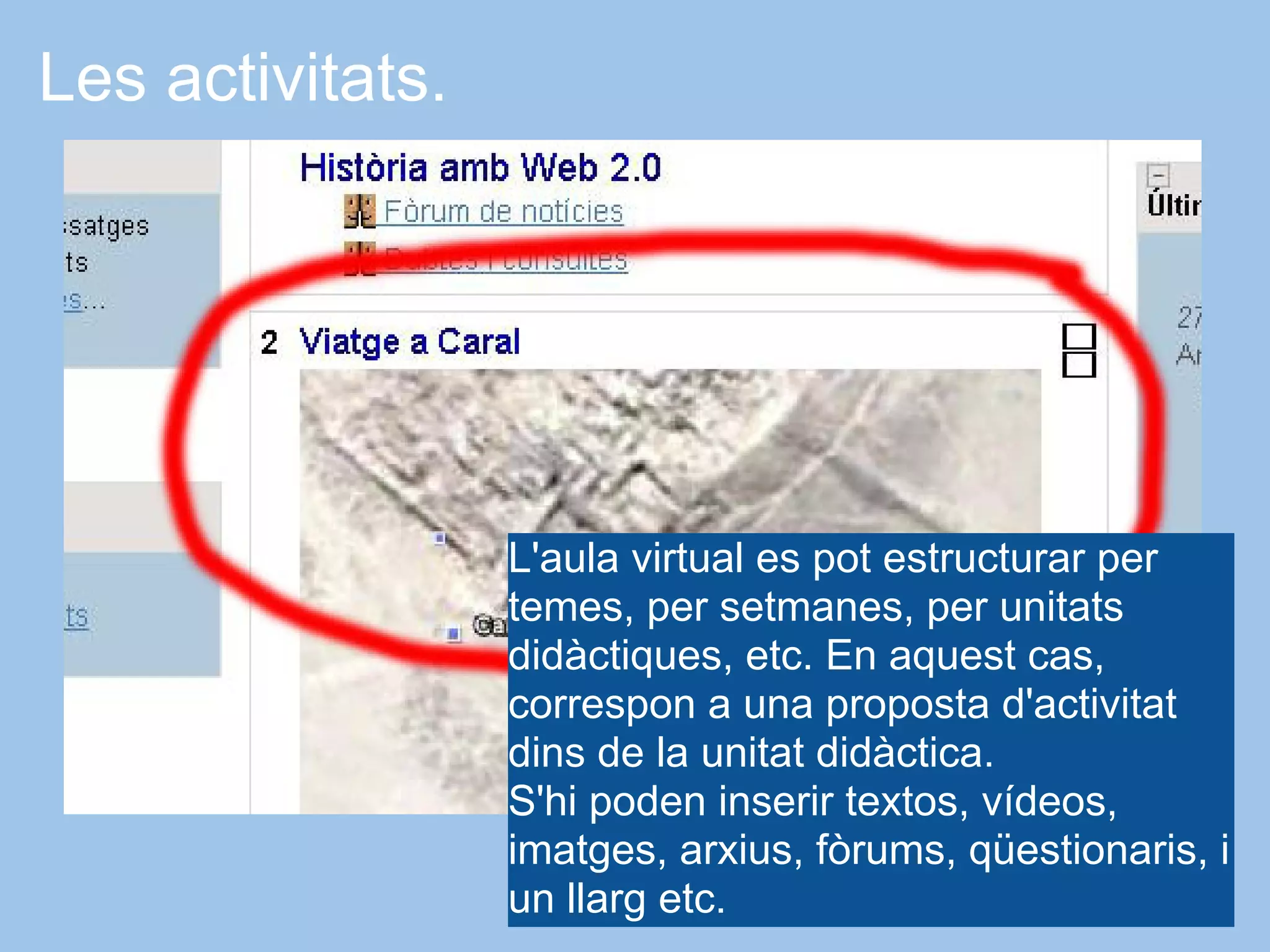 Les activitats.




                  L'aula virtual es pot estructurar per
                  temes, per setmanes, per unitats
                  didàctiques, etc. En aquest cas,
                  correspon a una proposta d'activitat
                  dins de la unitat didàctica.
                  S'hi poden inserir textos, vídeos,
                  imatges, arxius, fòrums, qüestionaris, i
                  un llarg etc.
 