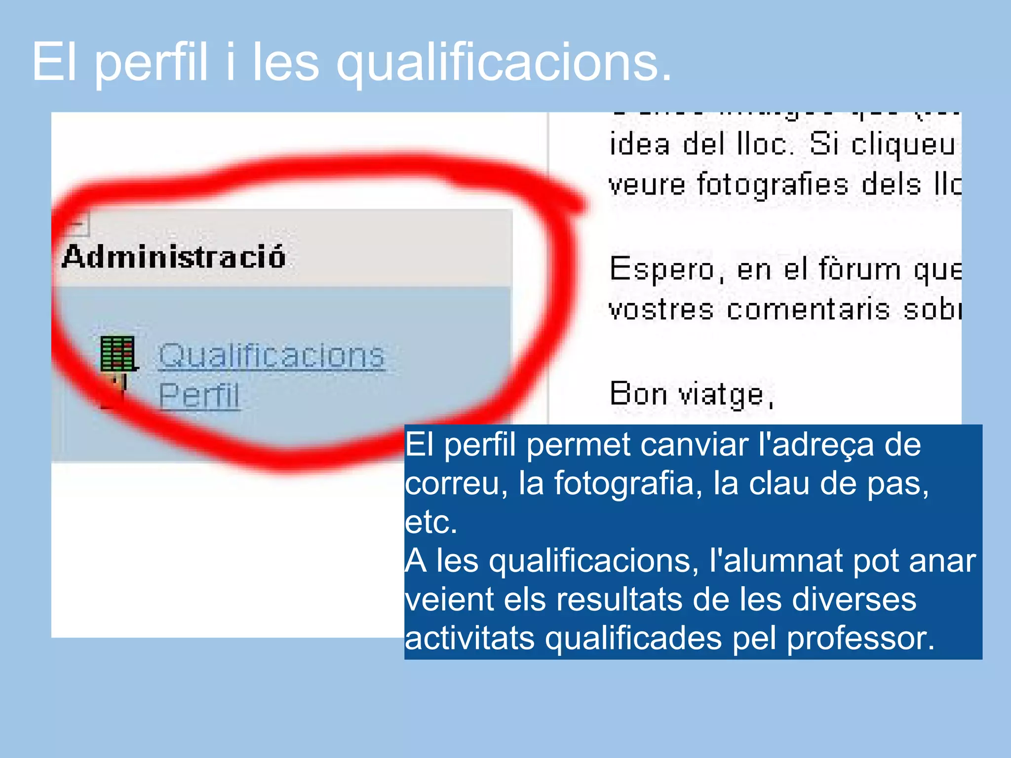 El perfil i les qualificacions.




                  El perfil permet canviar l'adreça de
                  correu, la fotografia, la clau de pas,
                  etc.
                  A les qualificacions, l'alumnat pot anar
                  veient els resultats de les diverses
                  activitats qualificades pel professor.
 
