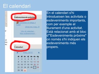 El calendari
               En el calendari s'hi
               introdueixen les activitats o
               esdeveniments importants,
               com per exemple el
               lliurament d'una activitat.
               Està relacionat amb el bloc
               d'"Esdeveniments pròxims"
               on només s'hi indiquen els
               esdeveniments més
               propers.
 