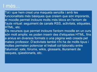 I més...
Tot i que hem creat una maqueta senzilla i amb les
funcionalitats més bàsiques que creiem que són imporants,
el moodle permet incloure molts més blocs en l'entorn de
l'aula virtual: seguiment de canals RSS, activitats, etiquetes,
HTML, etc.
Els recursos que permet incloure l'entorn moodle en un curs
són molt amplis: es poden inserir des d'etiquetes HTML, fins
a arxius en diversos formats o una pàgina web creada pel
mateix professor. D'activitats també n'hi ha de molts tipus i
moltes permeten potenciar el treball col·laboratiu entre
l'alumnat: xats, fòrums, wikis, glossaris, lliurament de
tasques, qüestionaris, etc.
 