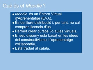 Què és el Moodle ?
     Moodle és un Entorn Virtual
     d'Aprenentatge (EVA).
     És de lliure distribució i, per tant, no cal
     comprar llicència d'ús.
     Permet crear cursos i/o aules virtuals.
     El seu disseny està basat en les idees
     del constructivisme i l'aprenentatge
     col·laboratiu.
     Està traduït al català.
 