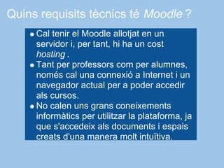 Quins requisits tècnics té Moodle ?
     Cal tenir el Moodle allotjat en un
     servidor i, per tant, hi ha un cost
     hosting .
     Tant per professors com per alumnes,
     només cal una connexió a Internet i un
     navegador actual per a poder accedir
     als cursos.
     No calen uns grans coneixements
     informàtics per utilitzar la plataforma, ja
     que s'accedeix als documents i espais
     creats d'una manera molt intuïtiva.
 
