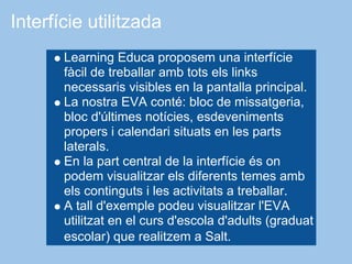 Interfície utilitzada
       Learning Educa proposem una interfície
       fàcil de treballar amb tots els links
       necessaris visibles en la pantalla principal.
       La nostra EVA conté: bloc de missatgeria,
       bloc d'últimes notícies, esdeveniments
       propers i calendari situats en les parts
       laterals.
       En la part central de la interfície és on
       podem visualitzar els diferents temes amb
       els continguts i les activitats a treballar.
       A tall d'exemple podeu visualitzar l'EVA
       utilitzat en el curs d'escola d'adults (graduat
       escolar) que realitzem a Salt.
 
