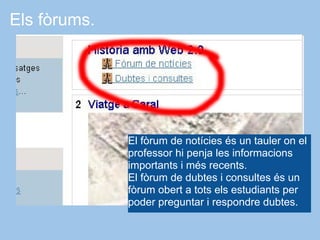 Els fòrums.




              El fòrum de notícies és un tauler on el
              professor hi penja les informacions
              importants i més recents.
              El fòrum de dubtes i consultes és un
              fòrum obert a tots els estudiants per
              poder preguntar i respondre dubtes.
 