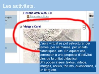 Les activitats.




                  L'aula virtual es pot estructurar per
                  temes, per setmanes, per unitats
                  didàctiques, etc. En aquest cas,
                  correspon a una proposta d'activitat
                  dins de la unitat didàctica.
                  S'hi poden inserir textos, vídeos,
                  imatges, arxius, fòrums, qüestionaris, i
                  un llarg etc.
 