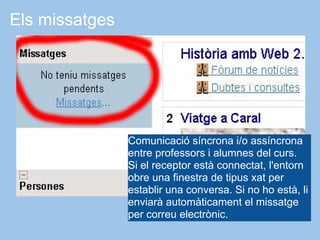 Els missatges




                Comunicació síncrona i/o assíncrona
                entre professors i alumnes del curs.
                Si el receptor està connectat, l'entorn
                obre una finestra de tipus xat per
                establir una conversa. Si no ho està, li
                enviarà automàticament el missatge
                per correu electrònic.
 