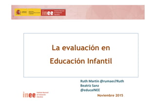 1
Noviembre 2015
La evaluación en
Educación Infantil
Ruth Martín @rumaes7Ruth
Beatriz Sanz
@educaINEE
 