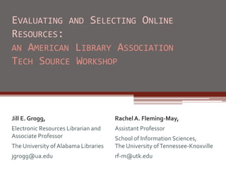 EVALUATING AND SELECTING ONLINE
RESOURCES:
AN AMERICAN LIBRARY ASSOCIATION
TECH SOURCE WORKSHOP
Jill E. Grogg,
Electronic Resources Librarian and
Associate Professor
The University of Alabama Libraries
jgrogg@ua.edu
RachelA. Fleming-May,
Assistant Professor
School of Information Sciences,
The University ofTennessee-Knoxville
rf-m@utk.edu
 