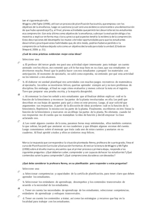 Lee el siguientepárrafo:
Wiggins y McTighe (1998), utilizan un proceso de planificación haciaatrás,queempieza con los
objetivos de la enseñanza, luego se cuestiona (¿cuál será una evidencia convincenteo una demostración
de que hubo aprendizaje?) y, al final,planea actividades quepermitirían desarrollaren los estudiantes
esa comprensión. Con esta última como objetivo de la enseñanza,subrayar la evaluación obliga a los
maestros a explicar en forma muy clara y precisa quéaspectos tendría la evidencia dela comprensión.
Estas descripciones del desempeño los mueve a brindar oportunidades para quelos estudiantes
desarrollen y practiquen estas habilidades que,de otro modo, podrían haberse perdido si la
comprensión se hubiesedejado solo como un objetivo declarado para toda la unidad.(Citado en
Shepard, 2006: p. 21).
¿Cuál de estas prácticas evidencian mejor estas ideas?
Seleccione una:
a. El profesor del tercer grado me pasó una actividad súper interesante para trabajar un cuento
animado con los chicos. me comentó que a él le fue muy bien en su clase, que sus estudiantes se
divirtieron mucho. Pensé que lo podría hacer con mis estudiantes y preparé los materiales con
anticipación. Al momento de ejecutarlo, no salió como esperaba, no entiendo por qué esta actividad
no les interesó a mis alumnos.
b. Al elaborar mi unidad planifiqué mis actividades con muchos juegos recreativos de matemática;
al ejecutarlo, los niños se mostraron felices, querían aprender siempre así y no tuve problemas de
disciplina. Sin embargo, al final no supe cómo evaluarlos y menos colocar la nota en el registro.
Tuve que preparar una prueba escrita, y la mayoría desaprobó.
c. Al comenzar la clase les señalé a mis estudiantes que al finalizar debían explicar: cuál es la
función de la fotosíntesis y reconocer las partes de la planta involucradas en ella. Les pedí que
describan en sus hojas de apuntes para qué y cómo es este proceso. Luego, al azar solicité que
argumenten sus respuestas. A partir de la discusión de ideas acordaron cuál es la función de la
fotosíntesis. Repitieron lo mismo con las parte de la planta. Finalmente, escribieron en tres líneas la
función de la fotosíntesis y marcaron en un dibujo las partes de la planta. No obstante, cuando leí
sus respuestas me di cuenta que no manejaban la idea de función y decidí empezar la clase
aclarando eso.
d. Les conté algunos cuentos de la zona, pasamos horas muy entretenidas, ellos también contaron
lo que sabían, les pedí que anotaran en sus cuadernos y que dibujen algunas escenas del cuento.
Luego comentamos sobre el mensaje que traía cada uno de estos cuentos y anotaron en su
cuaderno. Al final aprobé a todos y ellos se sintieron muy felices.
Marca la respuesta que correspondea la situación planteada:Renny,profesora de cuarto grado, lleva el
curso de Planificación Curricular y Evaluación Formativa.Al revisar lalectura deWiggins y McTighe
(1998) sobre el diseño inverso,encuentra que el primer proceso o primera etapa, responde a las
siguientes preguntas: ¿Qué deberían saber,comprender y ser capaces dehacer los estudiantes? ¿Qué
contenidos valen la pena comprender? ¿Qué comprensiones duraderas son deseadas?
¿Qué debe considerar la profesora Renny, en su planificación para responder a estas preguntas?
Seleccione una:
a. Seleccionar competencias y capacidades de la cartilla de planificación, para tener claro que deben
aprender los estudiantes.
b. Seleccionar los estándares de aprendizaje, desempeños y los contenidos transversales de
acuerdo a la necesidad de los estudiantes.
c. Tener en cuenta las necesidades de aprendizaje de los estudiantes, seleccionar competencias,
estándares de aprendizaje y enfoques transversales.
d. Tener en cuenta los contenidos a tratar, así como las estrategias y recursos que hay en la
localidad para trabajar con los estudiantes.
 