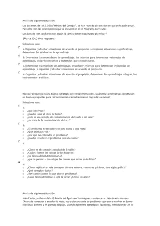 Analiza la siguientesituación:
Los docentes de la I.E. 3078 "Héroes del Cenepa" , se han reunido para elaborar su planificación anual.
Para ello leen las orientaciones quese encuentran en el Programa Curricular.
Después de leer ¿qué procesos según la cartilladeben seguir para planificar?
(Marca SOLO UNA respuesta)
Seleccione una:
a. Organizar y diseñar situaciones de acuerdo al propósito, seleccionar situaciones significativas,
determinar las evidencias de aprendizaje.
b. Determinar las necesidades de aprendizaje, los criterios para determinar evidencias de
aprendizaje, elegir los recursos y materiales que se necesitaran.
c. Determinar su propósito de aprendizaje, establecer criterios para determinar evidencias de
aprendizaje y organizar y diseñar situaciones de acuerdo al propósito.
d. Organizar y diseñar situaciones de acuerdo al propósito, determinar los aprendizajes a lograr, los
instrumentos a utilizar.
Realizar preguntas es una buena estrategia de retroalimentación.¿Cuál delas alternativasconstituyen
en buenas preguntas para retroalimentar al estudianteen el logro de las metas?
Seleccione una:
a.
o ¿qué observas?
o ¿puedes usar el libro de texto?
o ¿este es un ejemplo de contaminación del suelo o del aire?
o ¿se trata de la contaminación del a….?
b.
o ¿El problema se resuelve con una suma o una resta?
o ¿Qué animales ves?
o ¿por qué no entiendes el problema?
o ¿puedes resolver el problema con una suma?
c.
o ¿Cómo es el climade la ciudad de Trujillo?
o ¿Cuáles fueron las causas de los huaycos?
o ¿Es fácil o difícil determinarlo?
o ¿qué te parece si investigas las causas que están en tu libro?
d.
o ¿Cómo explicarías este concepto de otra manera, con otras palabras, con algún gráfico?
o ¿Qué ejemplos darías?
o ¿Revisamos juntos lo que pide el problema?
o ¿Cuán fácil o difícil fue o será la tarea? ¿Cómo lo sabes?
Analiza la siguientesituación:
Juan Carlos,profesor dela IE Amalia del Águila en Yurimaguas,comienza su clasedeesta manera:
“Antes de comenzar a enseñar la resta, voy a dar una serie de problemas que van a resolver en forma
individual primero y en parejas después, usando diferentes estrategias (quitando, retrocediendo en la
 