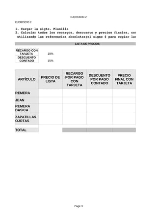 EJERCICIO 2
Page 3
EJERCICIO 2
1. Cargar la sigte. Planilla 
2. Calcular todos los recargos, descuento y precios finales, costos y porce
LISTA DE PRECIOS
10%
15%
ARTÍCULO
REMERA
JEAN
TOTAL
 utilizando las referencias absolutas(el signo $ para copiar las fórmulas)
RECARGO CON
TARJETA
DESCUENTO
CONTADO
PRECIO DE
LISTA
RECARGO
POR PAGO
CON
TARJETA
DESCUENTO
POR PAGO
CONTADO
PRECIO
FINAL CON
TARJETA
REMERA
BASICA
ZAPATILLAS
OJOTAS
 