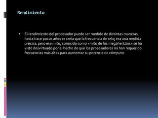 Rendimiento



   El rendimiento del procesador puede ser medido de distintas maneras,
    hasta hace pocos años se creía que la frecuencia de reloj era una medida
    precisa, pero ese mito, conocido como «mito de los megahertzios» se ha
    visto desvirtuado por el hecho de que los procesadores no han requerido
    frecuencias más altas para aumentar su potencia de cómputo.
 