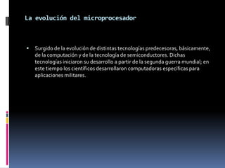 La evolución del microprocesador



   Surgido de la evolución de distintas tecnologías predecesoras, básicamente,
    de la computación y de la tecnología de semiconductores. Dichas
    tecnologías iniciaron su desarrollo a partir de la segunda guerra mundial; en
    este tiempo los científicos desarrollaron computadoras específicas para
    aplicaciones militares.
 