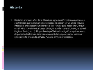 Historia



   Hasta los primeros años de la década de 1970 los diferentes componentes
    electrónicos que formaban un procesador no podían ser un único circuito
    integrado, era necesario utilizar dos o tres "chips" para hacer una CPU (un
    era el "ALU" - Arithmetical Logic Unido, el otro la " control Unido", el otro el "
    Register Bank", etc ..). El 1971 la compañía Intel consiguió por primera vez
    de poner todos los transistores que constituían un procesador sobre un
    único circuito integrado, el"4004 "', nacía el microprocesador.
 