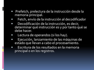  Prefetch, prelectura de la instrucción desde la
  memoria principal.
 Fetch, envío de la instrucción al decodificador
 Decodificación de la instrucción, es decir,
  determinar qué instrucción es y por tanto qué se
  debe hacer.
 Lectura de operandos (si los hay).
 Ejecución, lanzamiento de las máquinas de
  estado que llevan a cabo el procesamiento.
 Escritura de los resultados en la memoria
  principal o en los registros.
 