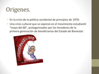 Origenes.
• En la crisis de la política occidental de principios de 1970:
• Una crisis cultural que se expresó en el movimiento estudiantil
"mayo del 68", protagonizados por los herederos de la
primera generación de beneficiarios del Estado de Bienestar.