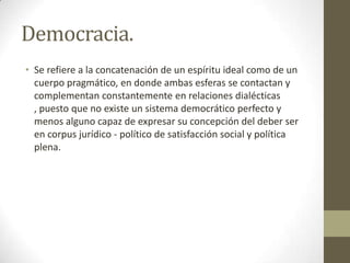 Democracia.
• Se refiere a la concatenación de un espíritu ideal como de un
cuerpo pragmático, en donde ambas esferas se contactan y
complementan constantemente en relaciones dialécticas
, puesto que no existe un sistema democrático perfecto y
menos alguno capaz de expresar su concepción del deber ser
en corpus jurídico - político de satisfacción social y política
plena.