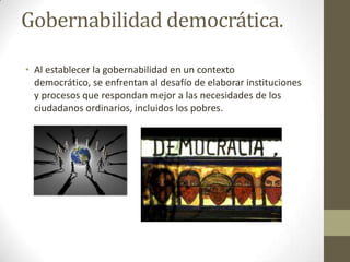 Gobernabilidad democrática.
• Al establecer la gobernabilidad en un contexto
democrático, se enfrentan al desafío de elaborar instituciones
y procesos que respondan mejor a las necesidades de los
ciudadanos ordinarios, incluidos los pobres.