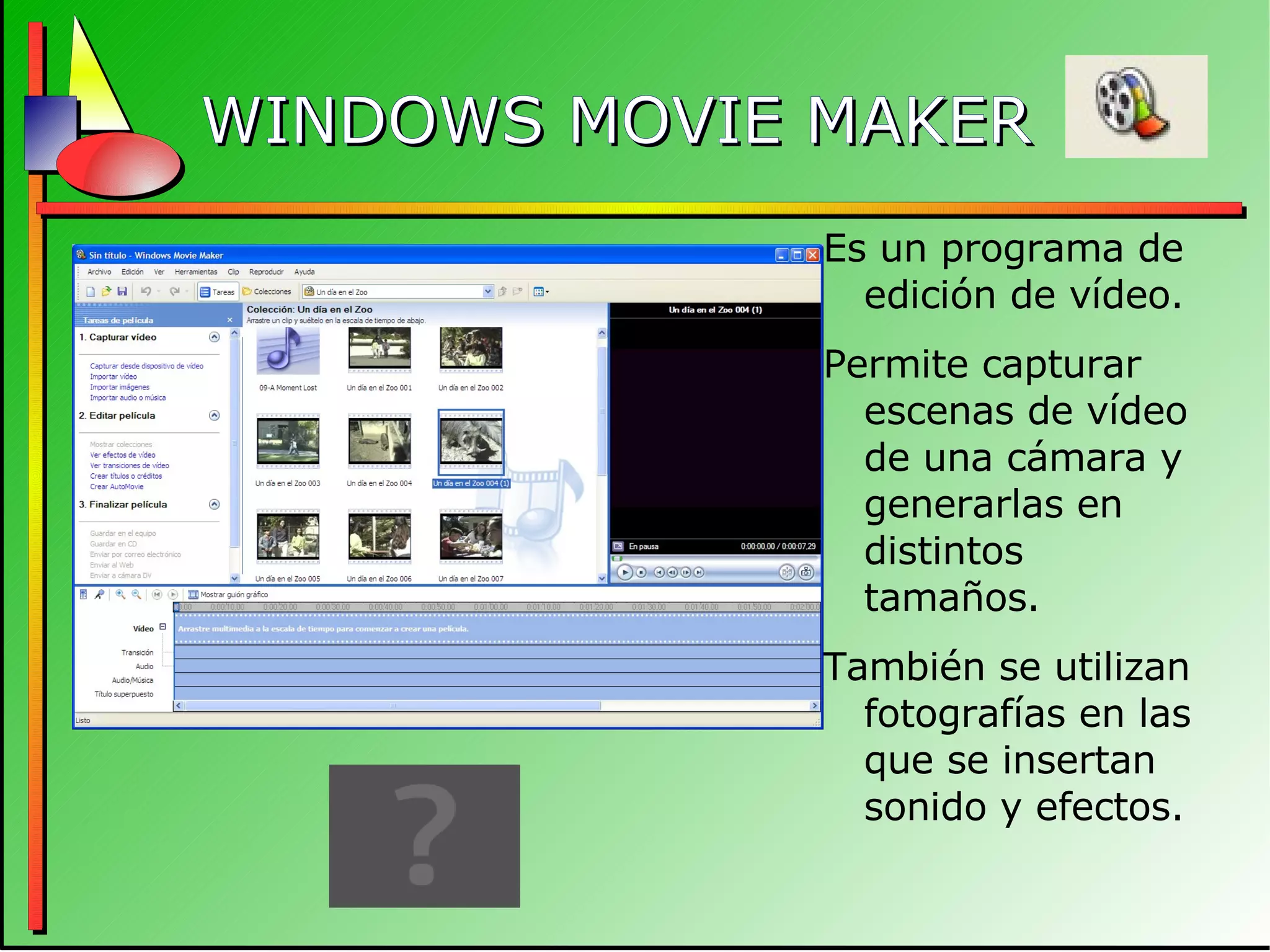 WINDOWS MOVIE MAKER Es un programa de edición de vídeo. Permite capturar escenas de vídeo de una cámara y generarlas en distintos tamaños. También se utilizan fotografías en las que se insertan sonido y efectos. 