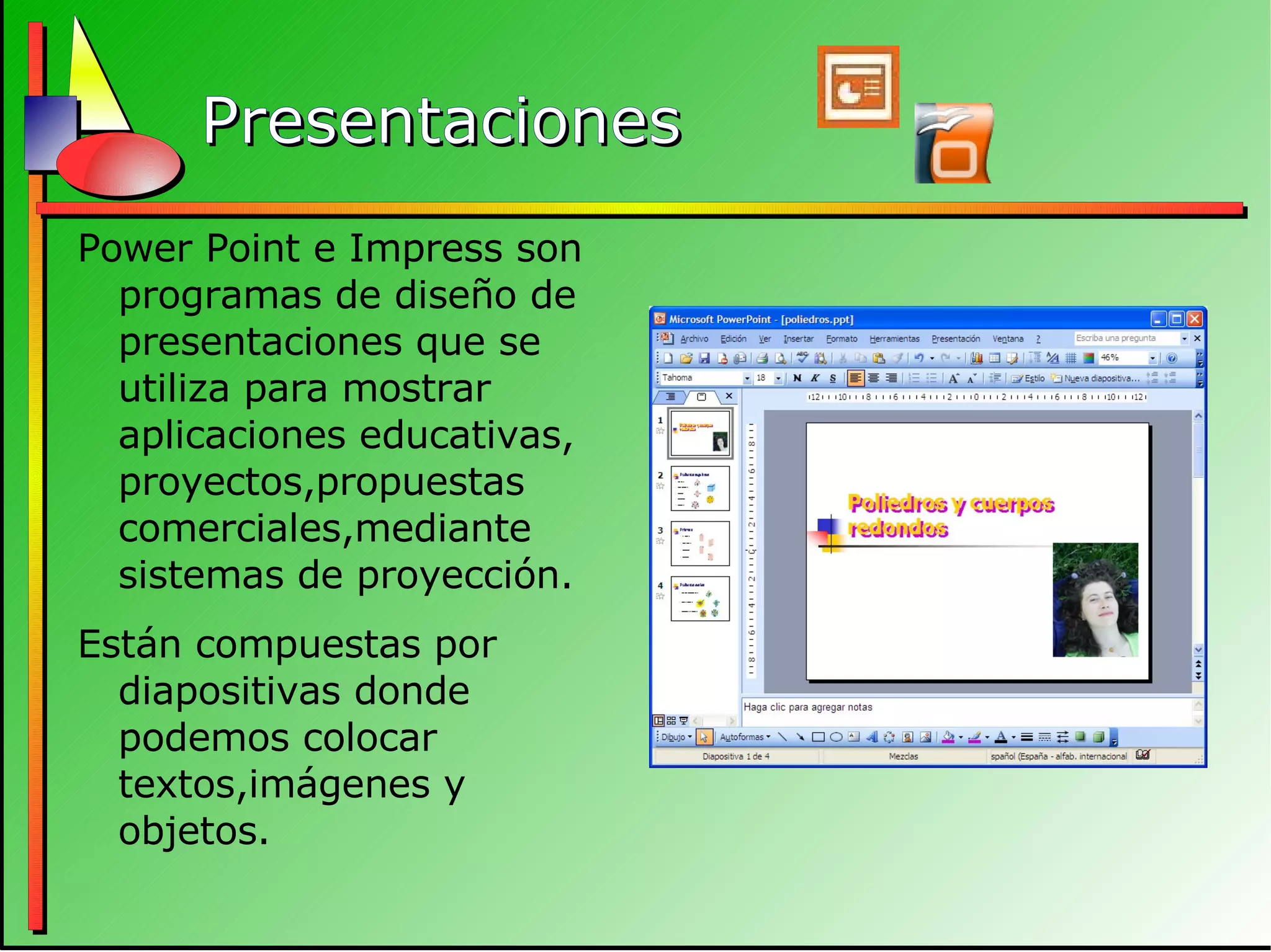 Presentaciones Power Point e Impress son programas de diseño de presentaciones que se utiliza para mostrar aplicaciones educativas, proyectos,propuestas comerciales,mediante sistemas de proyección. Están compuestas por diapositivas donde podemos colocar textos,imágenes y objetos. 